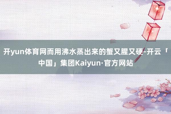开yun体育网而用沸水蒸出来的蟹又腥又硬-开云「中国」集团Kaiyun·官方网站