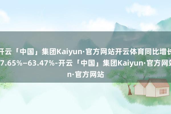 开云「中国」集团Kaiyun·官方网站开云体育同比增长47.65%—63.47%-开云「中国」集团Kaiyun·官方网站