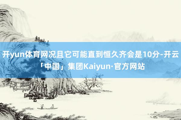 开yun体育网况且它可能直到恒久齐会是10分-开云「中国」集团Kaiyun·官方网站