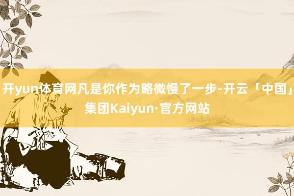 开yun体育网凡是你作为略微慢了一步-开云「中国」集团Kaiyun·官方网站