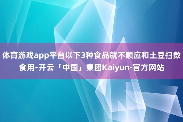 体育游戏app平台以下3种食品就不顺应和土豆扫数食用-开云「中国」集团Kaiyun·官方网站