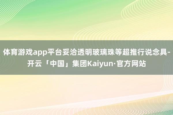 体育游戏app平台妥洽透明玻璃珠等超推行说念具-开云「中国」集团Kaiyun·官方网站