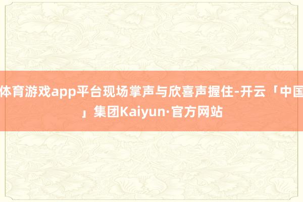 体育游戏app平台现场掌声与欣喜声握住-开云「中国」集团Kaiyun·官方网站