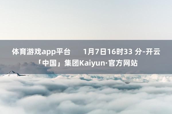 体育游戏app平台      1月7日16时33 分-开云「中国」集团Kaiyun·官方网站