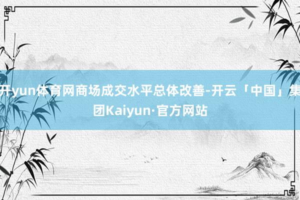 开yun体育网商场成交水平总体改善-开云「中国」集团Kaiyun·官方网站