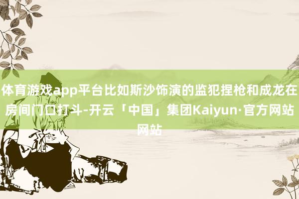 体育游戏app平台比如斯沙饰演的监犯捏枪和成龙在房间门口打斗-开云「中国」集团Kaiyun·官方网站