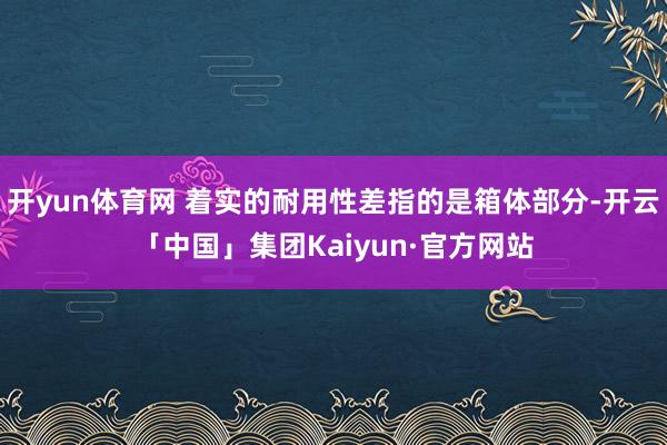 开yun体育网 着实的耐用性差指的是箱体部分-开云「中国」集团Kaiyun·官方网站
