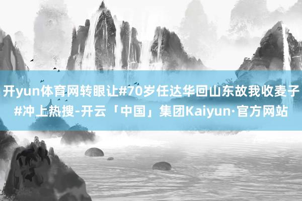 开yun体育网转眼让#70岁任达华回山东故我收麦子#冲上热搜-开云「中国」集团Kaiyun·官方网站