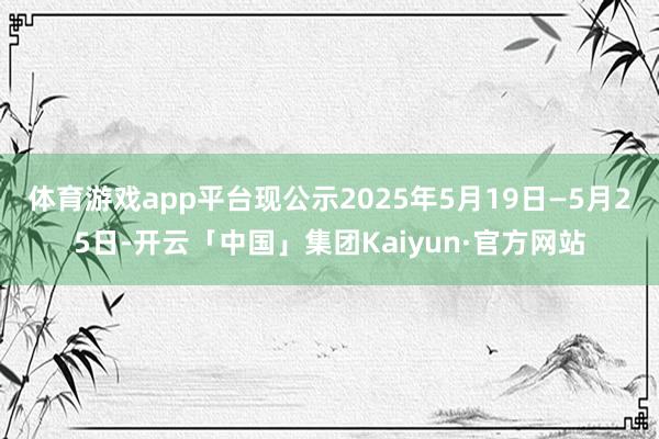 体育游戏app平台现公示2025年5月19日—5月25日-开云「中国」集团Kaiyun·官方网站