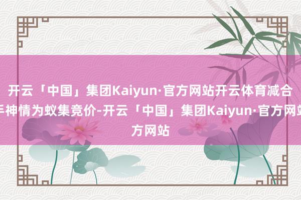 开云「中国」集团Kaiyun·官方网站开云体育减合手神情为蚁集竞价-开云「中国」集团Kaiyun·官方网站