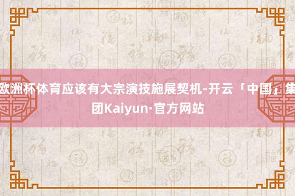 欧洲杯体育应该有大宗演技施展契机-开云「中国」集团Kaiyun·官方网站