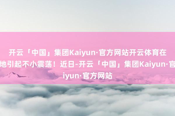 开云「中国」集团Kaiyun·官方网站开云体育在印度当地引起不小震荡！近日-开云「中国」集团Kaiyun·官方网站
