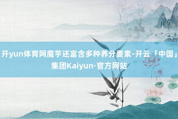 开yun体育网魔芋还富含多种养分要素-开云「中国」集团Kaiyun·官方网站