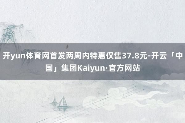 开yun体育网首发两周内特惠仅售37.8元-开云「中国」集团Kaiyun·官方网站