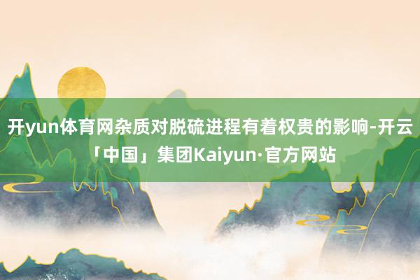 开yun体育网杂质对脱硫进程有着权贵的影响-开云「中国」集团Kaiyun·官方网站