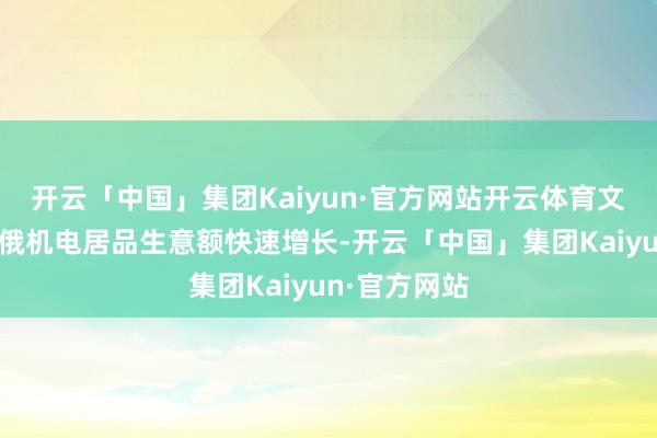 开云「中国」集团Kaiyun·官方网站开云体育文中指出：中俄机电居品生意额快速增长-开云「中国」集团Kaiyun·官方网站