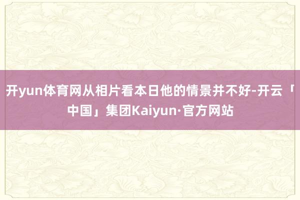 开yun体育网从相片看本日他的情景并不好-开云「中国」集团Kaiyun·官方网站