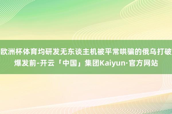 欧洲杯体育均研发无东谈主机被平常哄骗的俄乌打破爆发前-开云「中国」集团Kaiyun·官方网站