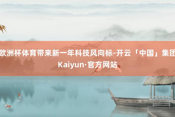 欧洲杯体育带来新一年科技风向标-开云「中国」集团Kaiyun·官方网站