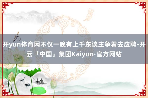 开yun体育网不仅一晚有上千东谈主争着去应聘-开云「中国」集团Kaiyun·官方网站
