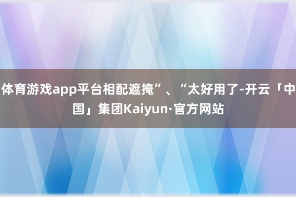 体育游戏app平台相配遮掩”、“太好用了-开云「中国」集团Kaiyun·官方网站