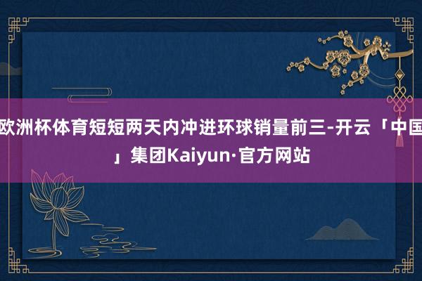 欧洲杯体育短短两天内冲进环球销量前三-开云「中国」集团Kaiyun·官方网站