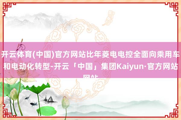 开云体育(中国)官方网站比年菱电电控全面向乘用车和电动化转型-开云「中国」集团Kaiyun·官方网站