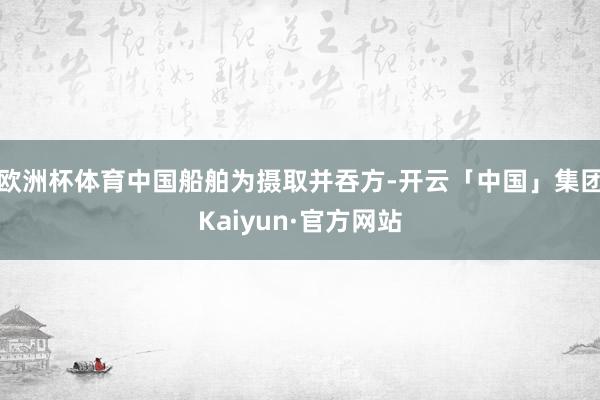 欧洲杯体育中国船舶为摄取并吞方-开云「中国」集团Kaiyun·官方网站