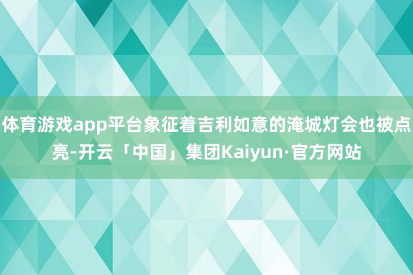 体育游戏app平台象征着吉利如意的淹城灯会也被点亮-开云「中国」集团Kaiyun·官方网站