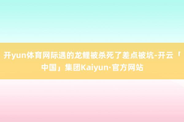 开yun体育网际遇的龙鲤被杀死了差点被坑-开云「中国」集团Kaiyun·官方网站
