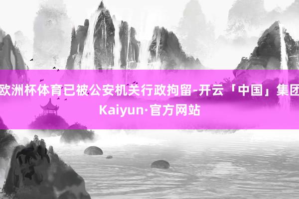 欧洲杯体育已被公安机关行政拘留-开云「中国」集团Kaiyun·官方网站
