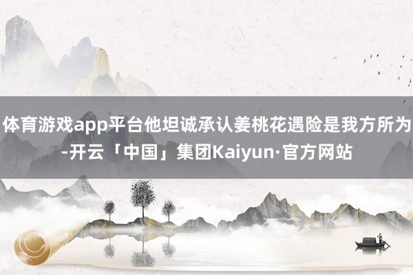 体育游戏app平台他坦诚承认姜桃花遇险是我方所为-开云「中国」集团Kaiyun·官方网站