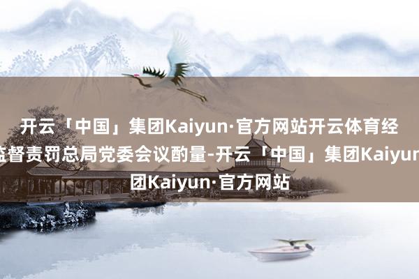 开云「中国」集团Kaiyun·官方网站开云体育经国度金融监督责罚总局党委会议酌量-开云「中国」集团Kaiyun·官方网站