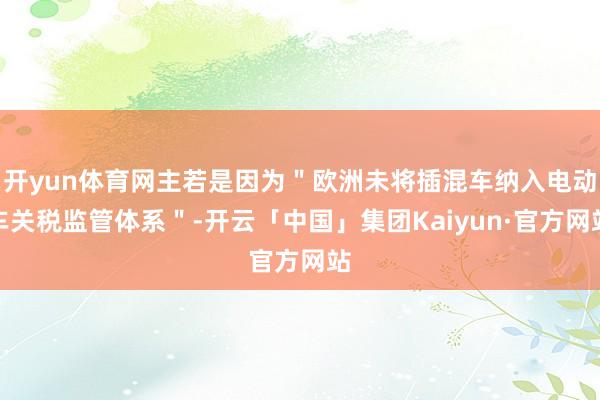开yun体育网主若是因为＂欧洲未将插混车纳入电动车关税监管体系＂-开云「中国」集团Kaiyun·官方网站