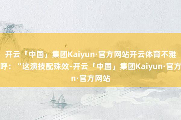 开云「中国」集团Kaiyun·官方网站开云体育不雅众直呼：“这演技配殊效-开云「中国」集团Kaiyun·官方网站