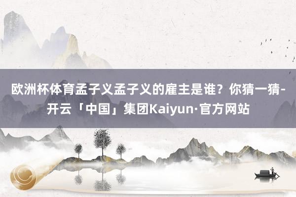 欧洲杯体育　　孟子义　　孟子义的雇主是谁？你猜一猜-开云「中国」集团Kaiyun·官方网站