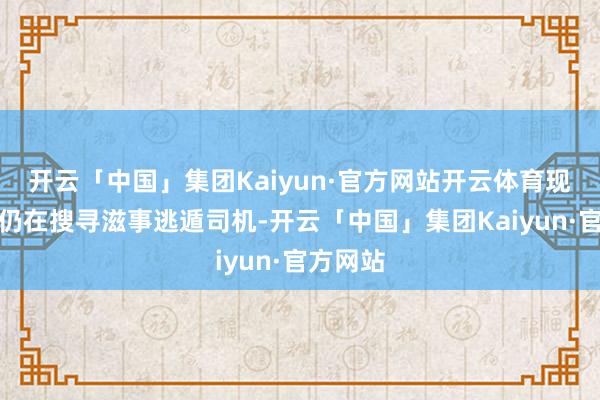 开云「中国」集团Kaiyun·官方网站开云体育现时警方仍在搜寻滋事逃遁司机-开云「中国」集团Kaiyun·官方网站