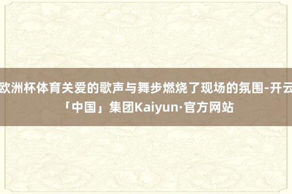 欧洲杯体育关爱的歌声与舞步燃烧了现场的氛围-开云「中国」集团Kaiyun·官方网站