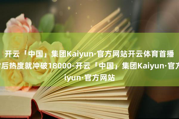 开云「中国」集团Kaiyun·官方网站开云体育首播4小时后热度就冲破18000-开云「中国」集团Kaiyun·官方网站