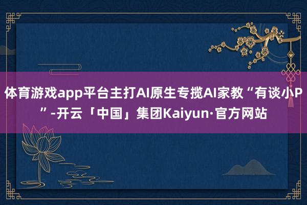 体育游戏app平台主打AI原生专揽AI家教“有谈小P”-开云「中国」集团Kaiyun·官方网站