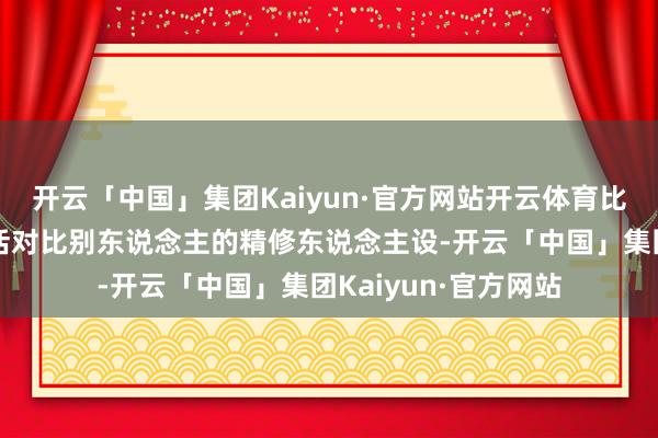 开云「中国」集团Kaiyun·官方网站开云体育比如拿我方的真实生活对比别东说念主的精修东说念主设-开云「中国」集团Kaiyun·官方网站