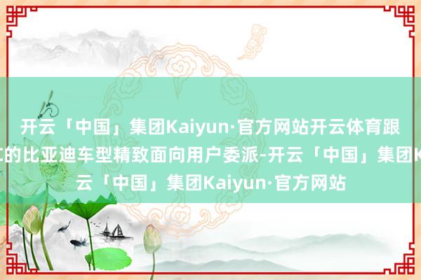 开云「中国」集团Kaiyun·官方网站开云体育跟着搭载天使之眼C的比亚迪车型精致面向用户委派-开云「中国」集团Kaiyun·官方网站