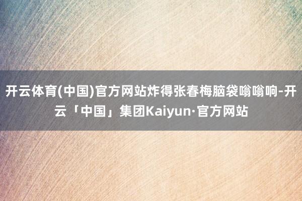 开云体育(中国)官方网站炸得张春梅脑袋嗡嗡响-开云「中国」集团Kaiyun·官方网站