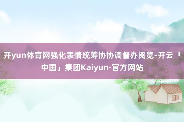 开yun体育网强化表情统筹协协调督办阅览-开云「中国」集团Kaiyun·官方网站