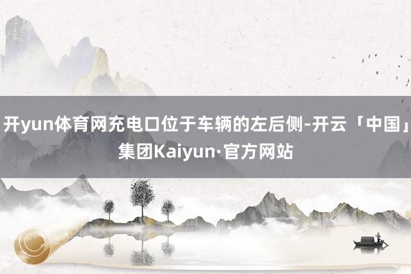 开yun体育网充电口位于车辆的左后侧-开云「中国」集团Kaiyun·官方网站