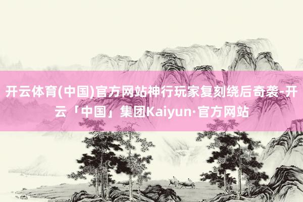 开云体育(中国)官方网站神行玩家复刻绕后奇袭-开云「中国」集团Kaiyun·官方网站