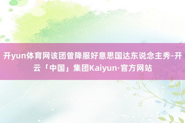开yun体育网该团曾降服好意思国达东说念主秀-开云「中国」集团Kaiyun·官方网站