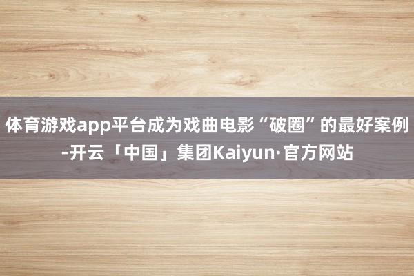 体育游戏app平台成为戏曲电影“破圈”的最好案例-开云「中国」集团Kaiyun·官方网站
