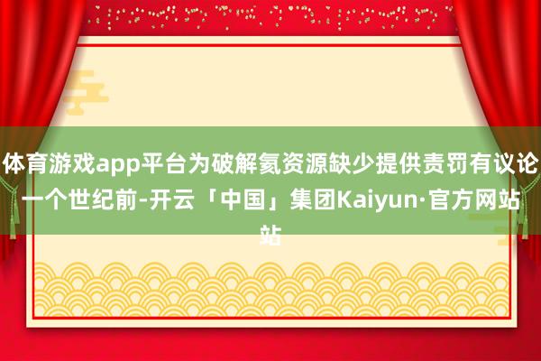 体育游戏app平台为破解氦资源缺少提供责罚有议论一个世纪前-开云「中国」集团Kaiyun·官方网站