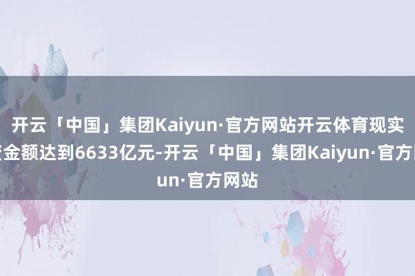 开云「中国」集团Kaiyun·官方网站开云体育现实募资金额达到6633亿元-开云「中国」集团Kaiyun·官方网站